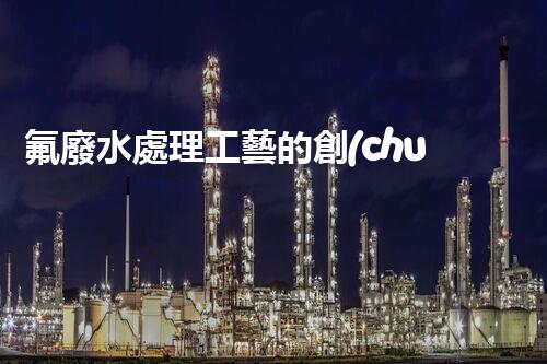 氟廢水處理工藝的創(chuàng)新與突破，你所不明白的秘密！